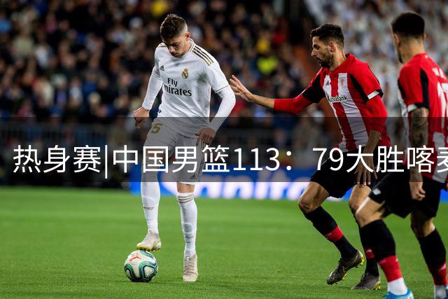 热身赛|中国男篮113：79大胜喀麦隆男篮，6人得分上双